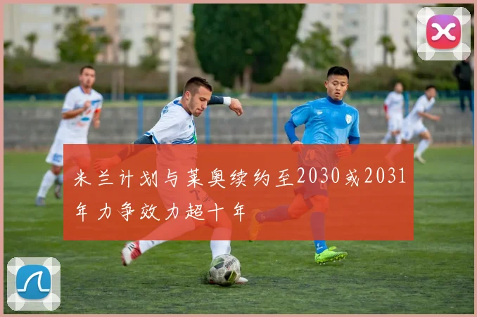 米兰计划与莱奥续约至2030或2031年力争效力超十年