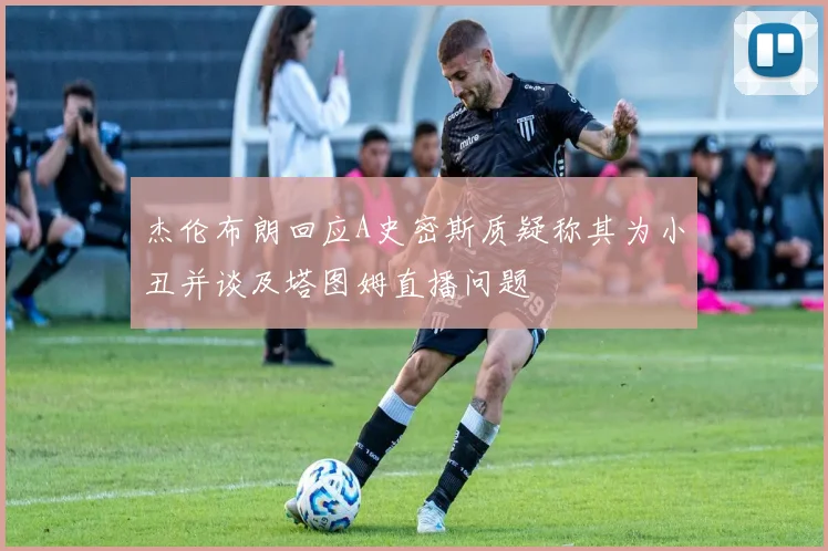 杰伦布朗回应A史密斯质疑称其为小丑并谈及塔图姆直播问题