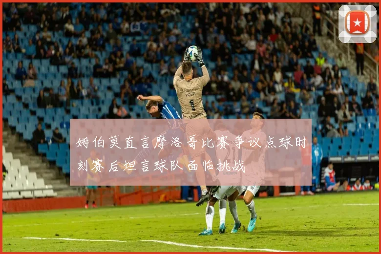 姆伯莫直言摩洛哥比赛争议点球时刻赛后坦言球队面临挑战