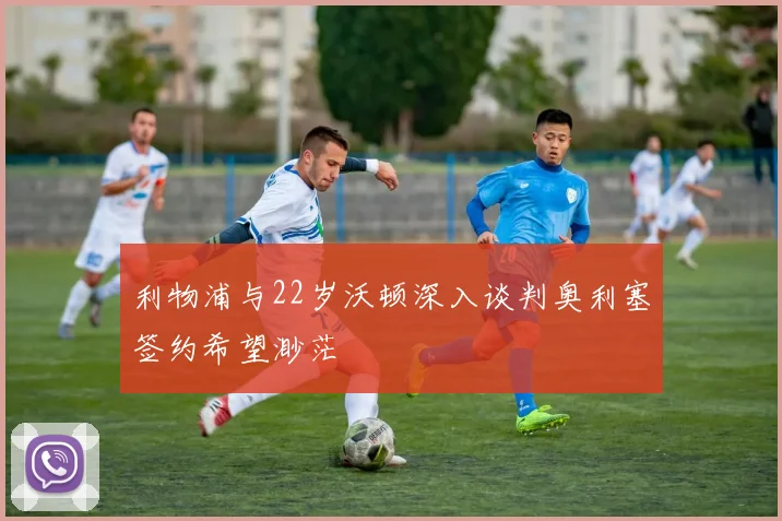 利物浦与22岁沃顿深入谈判奥利塞签约希望渺茫