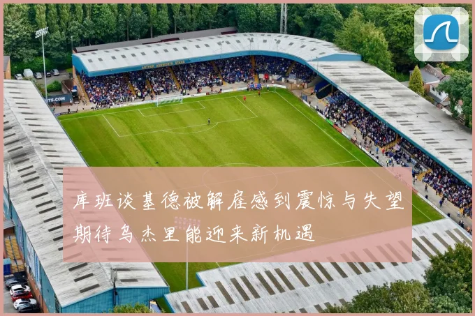 库班谈基德被解雇感到震惊与失望期待乌杰里能迎来新机遇