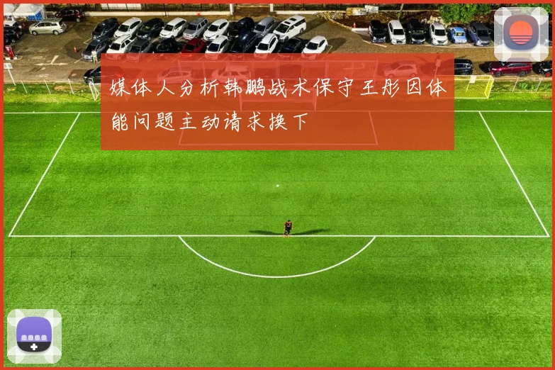 媒体人分析韩鹏战术保守王彤因体能问题主动请求换下